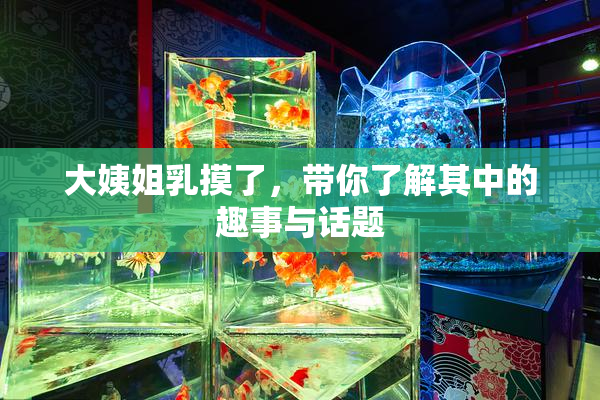 大姨姐乳摸了，带你了解其中的趣事与话题