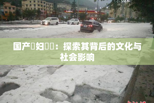 国产婬妇❌‌：探索其背后的文化与社会影响