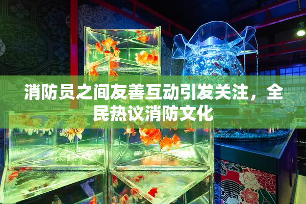 消防员之间友善互动引发关注，全民热议消防文化