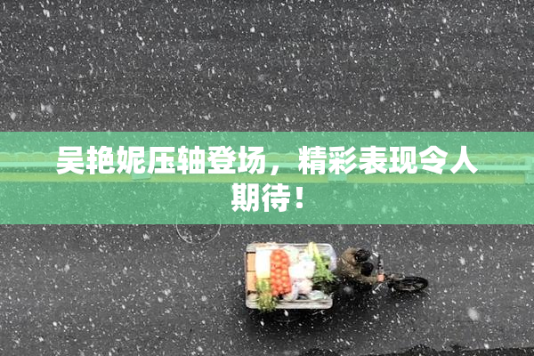 吴艳妮压轴登场，精彩表现令人期待！