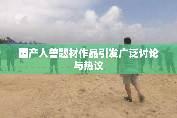 国产人兽题材作品引发广泛讨论与热议