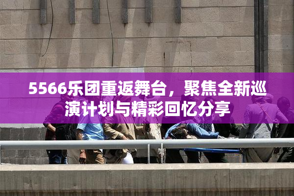 5566乐团重返舞台，聚焦全新巡演计划与精彩回忆分享