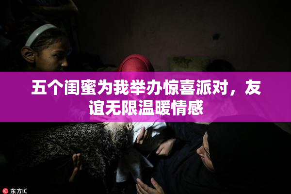 五个闺蜜为我举办惊喜派对，友谊无限温暖情感