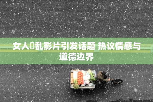 女人婬乱影片引发话题 热议情感与道德边界