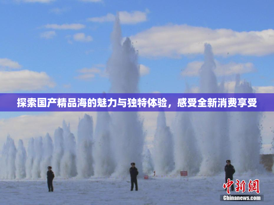 探索国产精品海的魅力与独特体验，感受全新消费享受
