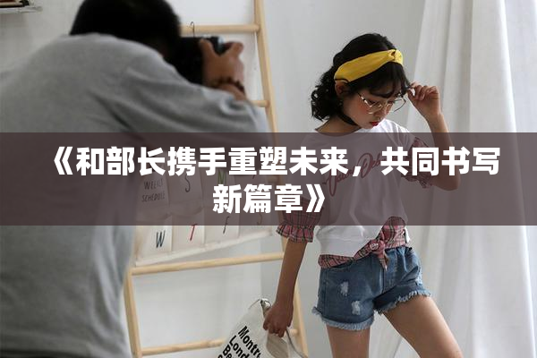 《和部长携手重塑未来，共同书写新篇章》