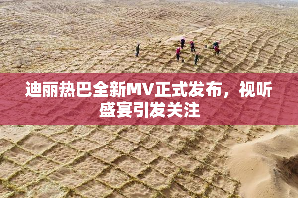 迪丽热巴全新MV正式发布，视听盛宴引发关注