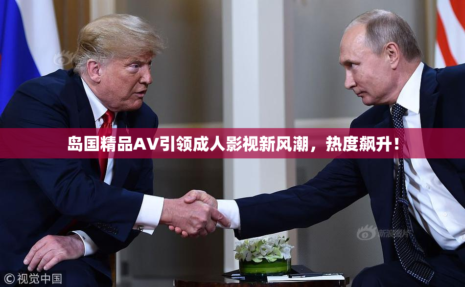 岛国精品AV引领成人影视新风潮，热度飙升！