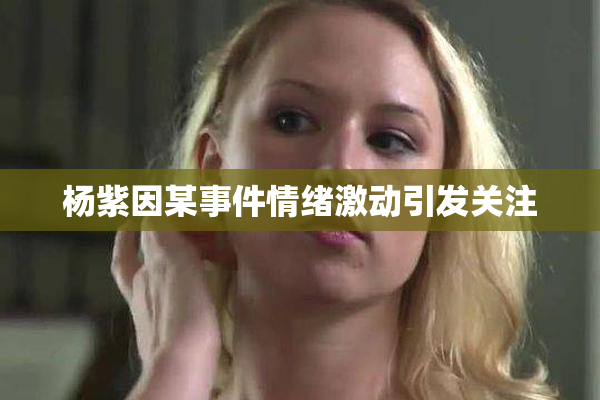 杨紫因某事件情绪激动引发关注