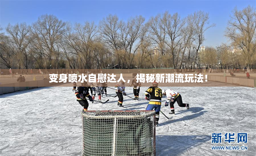变身喷水自慰达人，揭秘新潮流玩法！