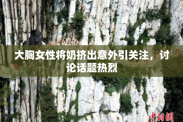 大胸女性将奶挤出意外引关注，讨论话题热烈