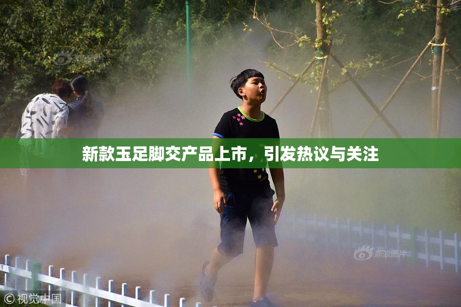 新款玉足脚交产品上市，引发热议与关注