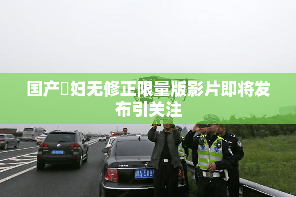 国产婬妇无修正限量版影片即将发布引关注