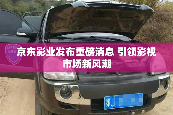 京东影业发布重磅消息 引领影视市场新风潮