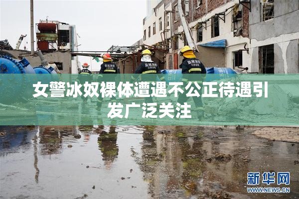 女警冰奴裸体遭遇不公正待遇引发广泛关注