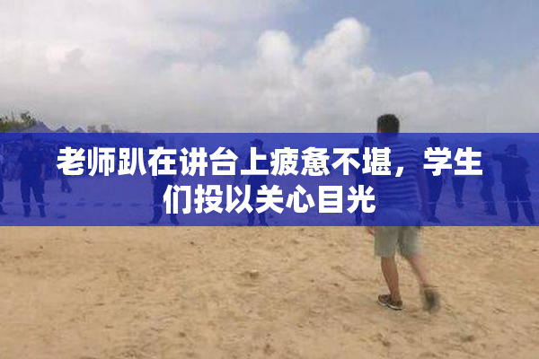 老师趴在讲台上疲惫不堪，学生们投以关心目光