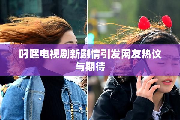 叼嘿电视剧新剧情引发网友热议与期待