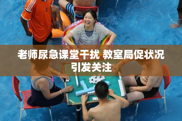 老师尿急课堂干扰 教室局促状况引发关注