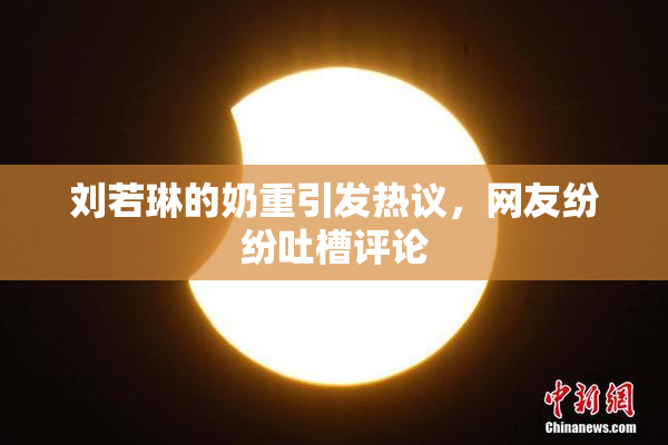 刘若琳的奶重引发热议，网友纷纷吐槽评论