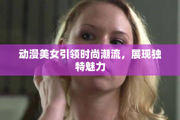 动漫美女引领时尚潮流，展现独特魅力