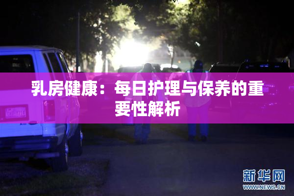 乳房健康：每日护理与保养的重要性解析