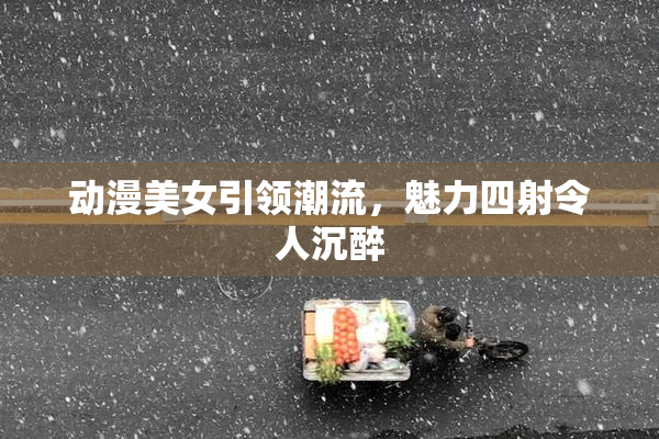 动漫美女引领潮流，魅力四射令人沉醉