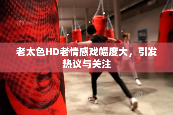 老太色HD老情感戏幅度大，引发热议与关注