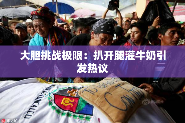 大胆挑战极限：扒开腿灌牛奶引发热议