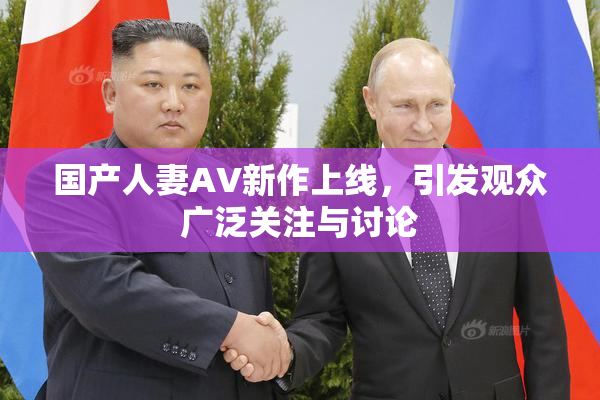 国产人妻AV新作上线，引发观众广泛关注与讨论