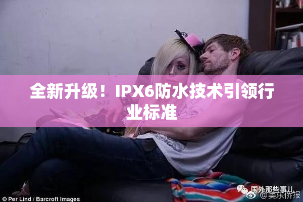 全新升级！IPX6防水技术引领行业标准