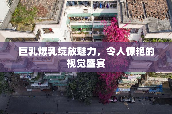 巨乳爆乳绽放魅力，令人惊艳的视觉盛宴