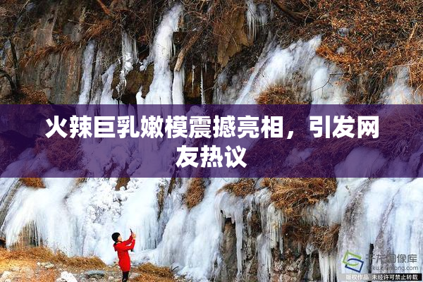 火辣巨乳嫩模震撼亮相，引发网友热议