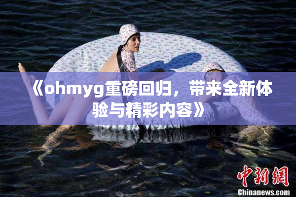 《ohmyg重磅回归，带来全新体验与精彩内容》