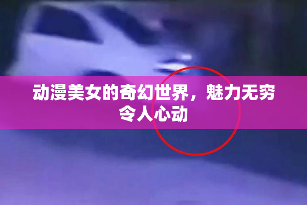 动漫美女的奇幻世界，魅力无穷令人心动