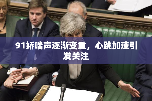 91娇喘声逐渐变重，心跳加速引发关注