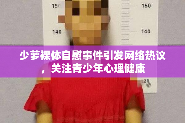 少萝裸体自慰事件引发网络热议，关注青少年心理健康