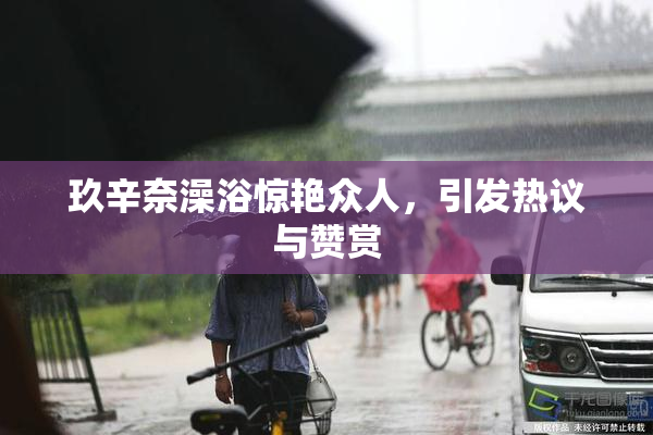 玖辛奈澡浴惊艳众人，引发热议与赞赏
