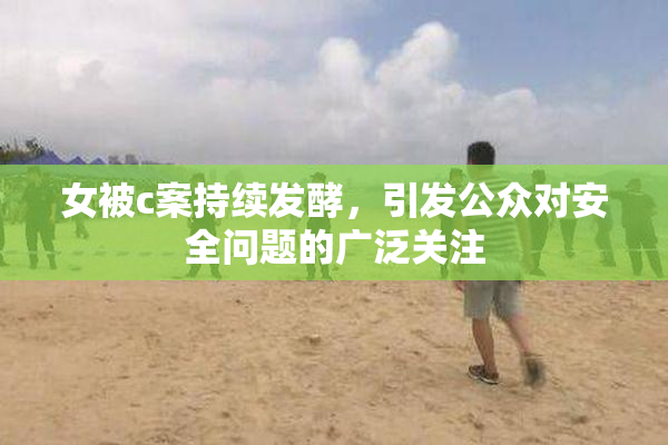 女被c案持续发酵，引发公众对安全问题的广泛关注