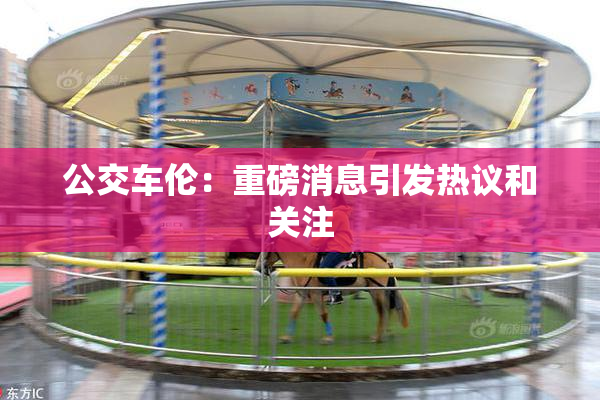 公交车伦：重磅消息引发热议和关注