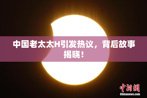 中国老太太H引发热议，背后故事揭晓！