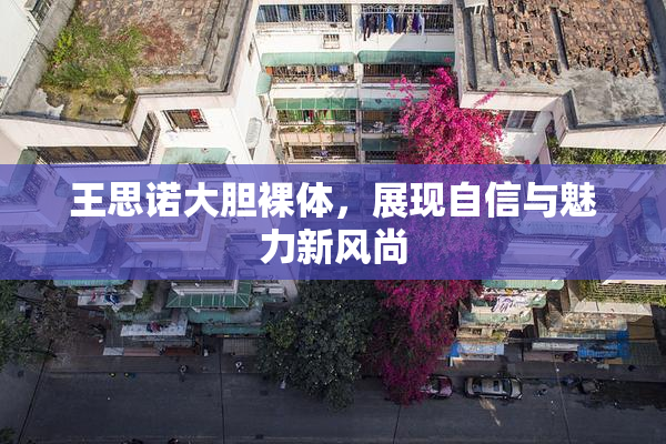 王思诺大胆裸体，展现自信与魅力新风尚
