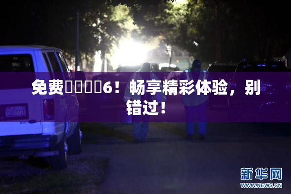 免费❌‌❌‌6！畅享精彩体验，别错过！