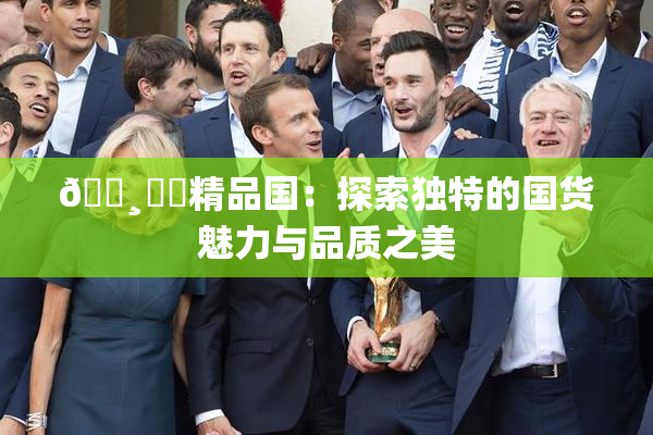 🌸‌✿精品国：探索独特的国货魅力与品质之美