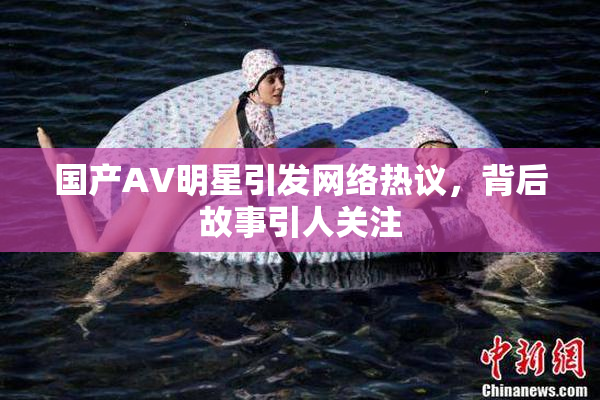 国产AV明星引发网络热议，背后故事引人关注