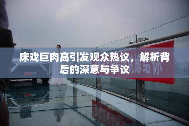 床戏巨肉高引发观众热议，解析背后的深意与争议