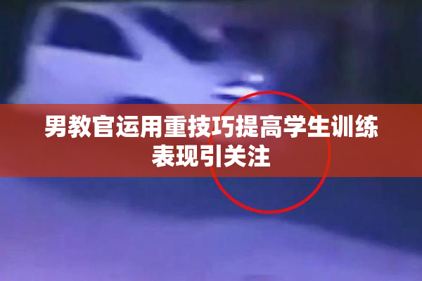 男教官运用重技巧提高学生训练表现引关注