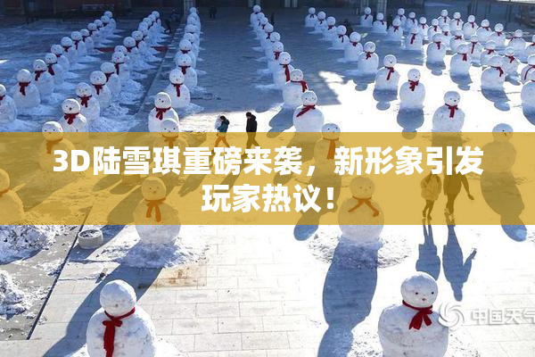 3D陆雪琪重磅来袭，新形象引发玩家热议！