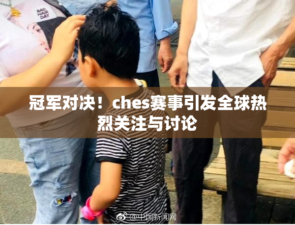 冠军对决！ches赛事引发全球热烈关注与讨论