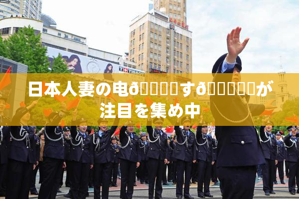 日本人妻の电🎆関す🌃話題が注目を集め中