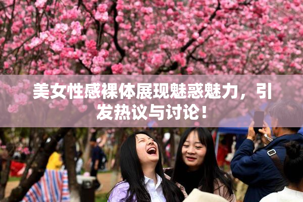 美女性感裸体展现魅惑魅力，引发热议与讨论！